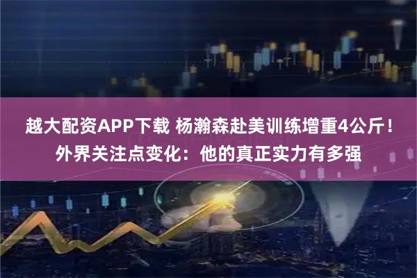 越大配资APP下载 杨瀚森赴美训练增重4公斤！外界关注点变化：他的真正实力有多强