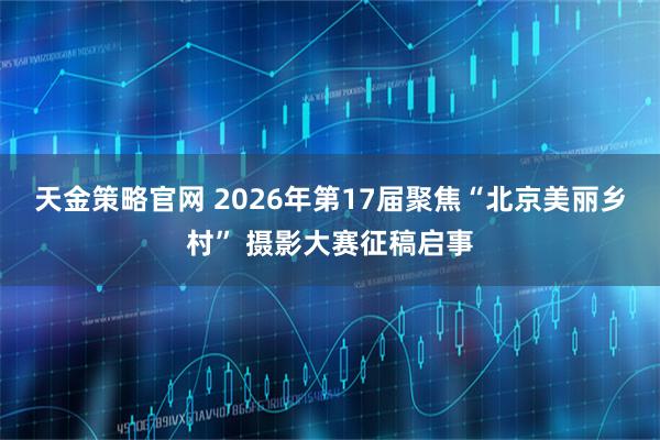 天金策略官网 2026年第17届聚焦“北京美丽乡村” 摄影大赛征稿启事