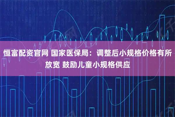 恒富配资官网 国家医保局：调整后小规格价格有所放宽 鼓励儿童小规格供应