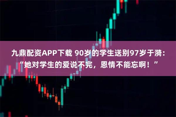 九鼎配资APP下载 90岁的学生送别97岁于漪：“她对学生的爱说不完，恩情不能忘啊！”