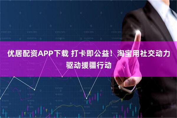 优居配资APP下载 打卡即公益！淘宝用社交动力驱动援疆行动