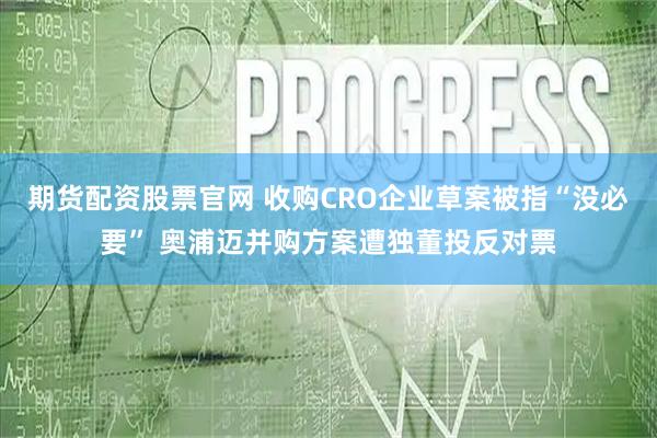 期货配资股票官网 收购CRO企业草案被指“没必要” 奥浦迈并购方案遭独董投反对票
