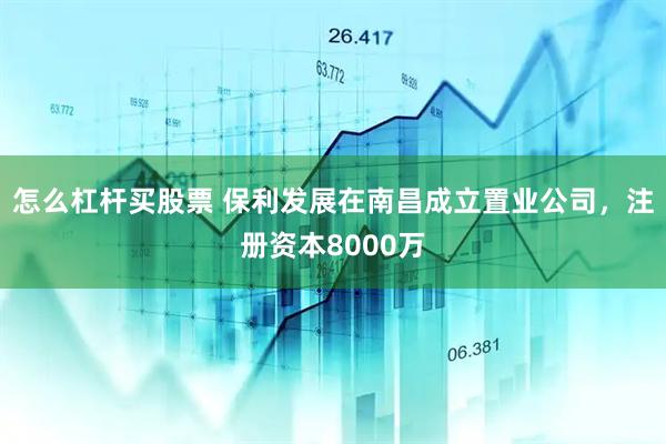 怎么杠杆买股票 保利发展在南昌成立置业公司，注册资本8000万