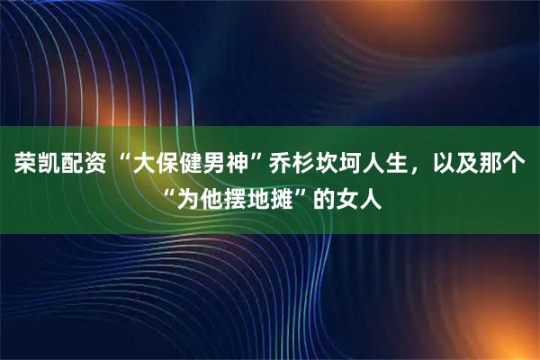 荣凯配资 “大保健男神”乔杉坎坷人生，以及那个“为他摆地摊”的女人