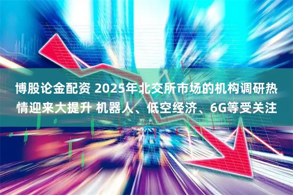 博股论金配资 2025年北交所市场的机构调研热情迎来大提升 机器人、低空经济、6G等受关注
