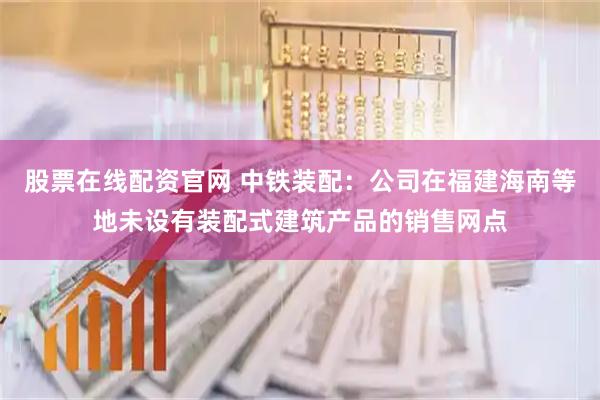 股票在线配资官网 中铁装配：公司在福建海南等地未设有装配式建筑产品的销售网点