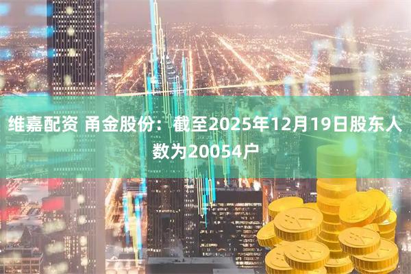 维嘉配资 甬金股份：截至2025年12月19日股东人数为20054户