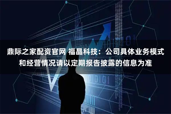鼎际之家配资官网 福晶科技：公司具体业务模式和经营情况请以定期报告披露的信息为准
