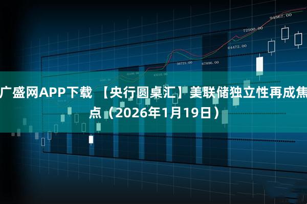 广盛网APP下载 【央行圆桌汇】美联储独立性再成焦点（2026年1月19日）