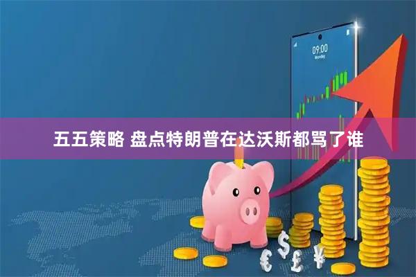 五五策略 盘点特朗普在达沃斯都骂了谁