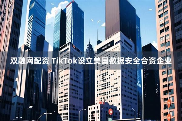 双融网配资 TikTok设立美国数据安全合资企业