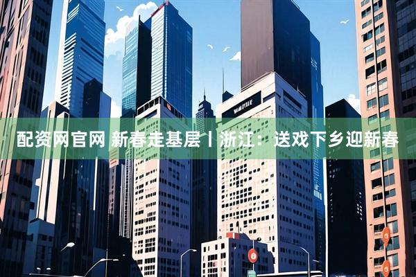 配资网官网 新春走基层丨浙江：送戏下乡迎新春