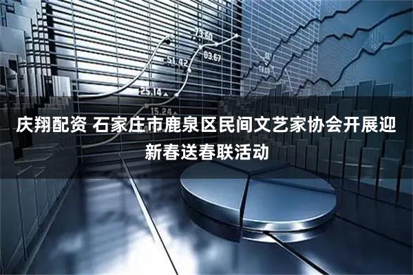 庆翔配资 石家庄市鹿泉区民间文艺家协会开展迎新春送春联活动
